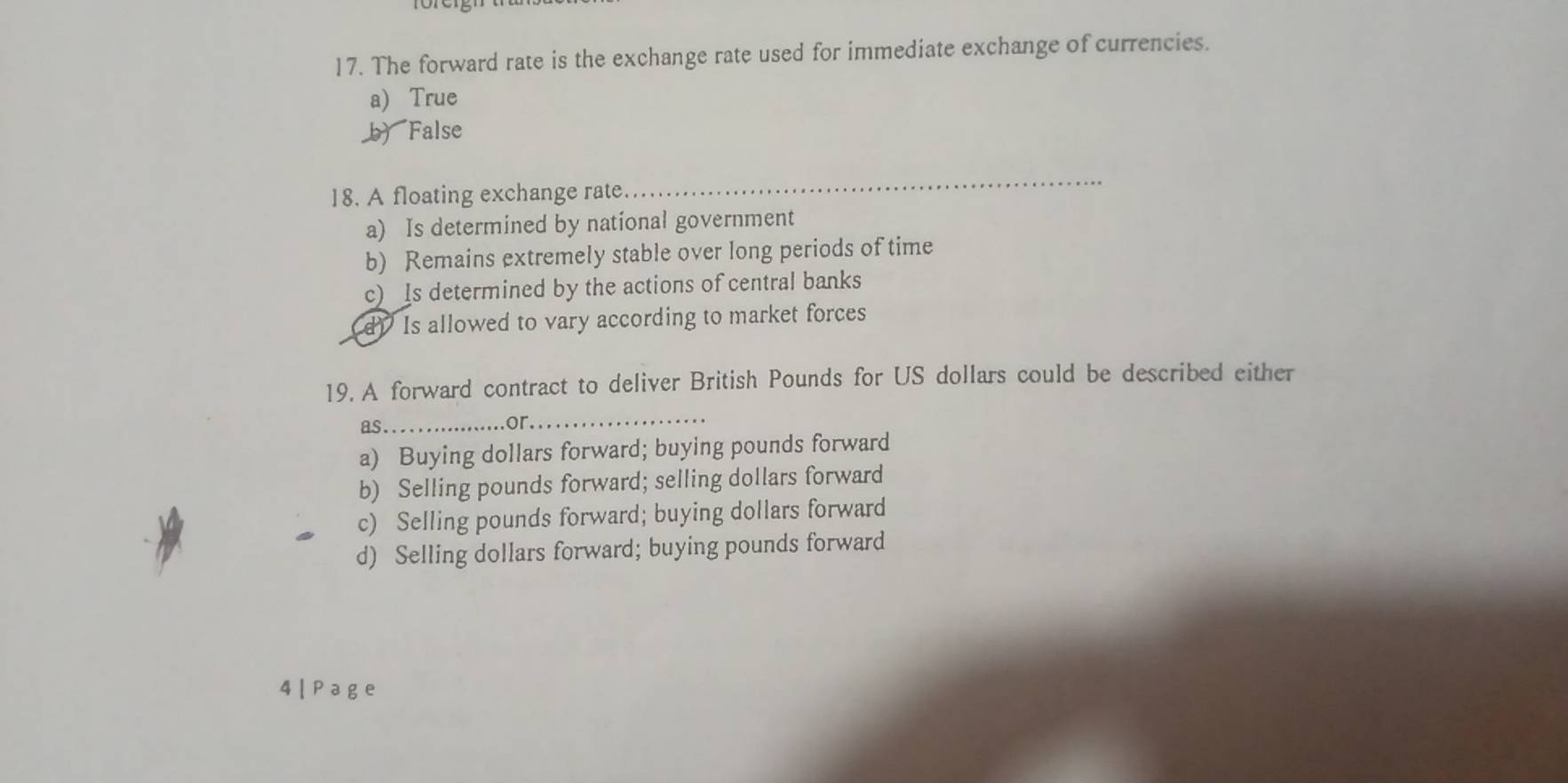 The forward rate is the exchange rate used for immediate exchange of currencies.
a) True
b) False
18. A floating exchange rate.
_
a) Is determined by national government
b) Remains extremely stable over long periods of time
c) Is determined by the actions of central banks
d Is allowed to vary according to market forces
19. A forward contract to deliver British Pounds for US dollars could be described either
as .
or._
a) Buying dollars forward; buying pounds forward
b) Selling pounds forward; selling dollars forward
c) Selling pounds forward; buying dollars forward
d) Selling dollars forward; buying pounds forward
4|Page