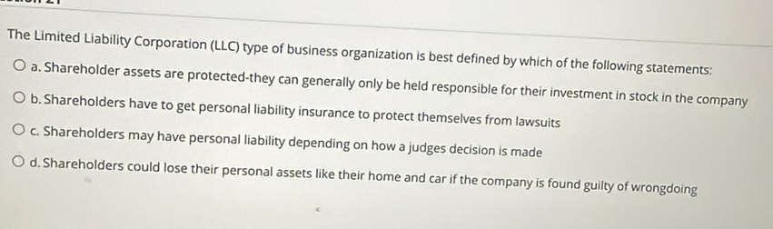 The Limited Liability Corporation (LLC) type of business organization is best defined by which of the following statements:
a. Shareholder assets are protected-they can generally only be held responsible for their investment in stock in the company
b. Shareholders have to get personal liability insurance to protect themselves from lawsuits
c. Shareholders may have personal liability depending on how a judges decision is made
d. Shareholders could lose their personal assets like their home and car if the company is found guilty of wrongdoing