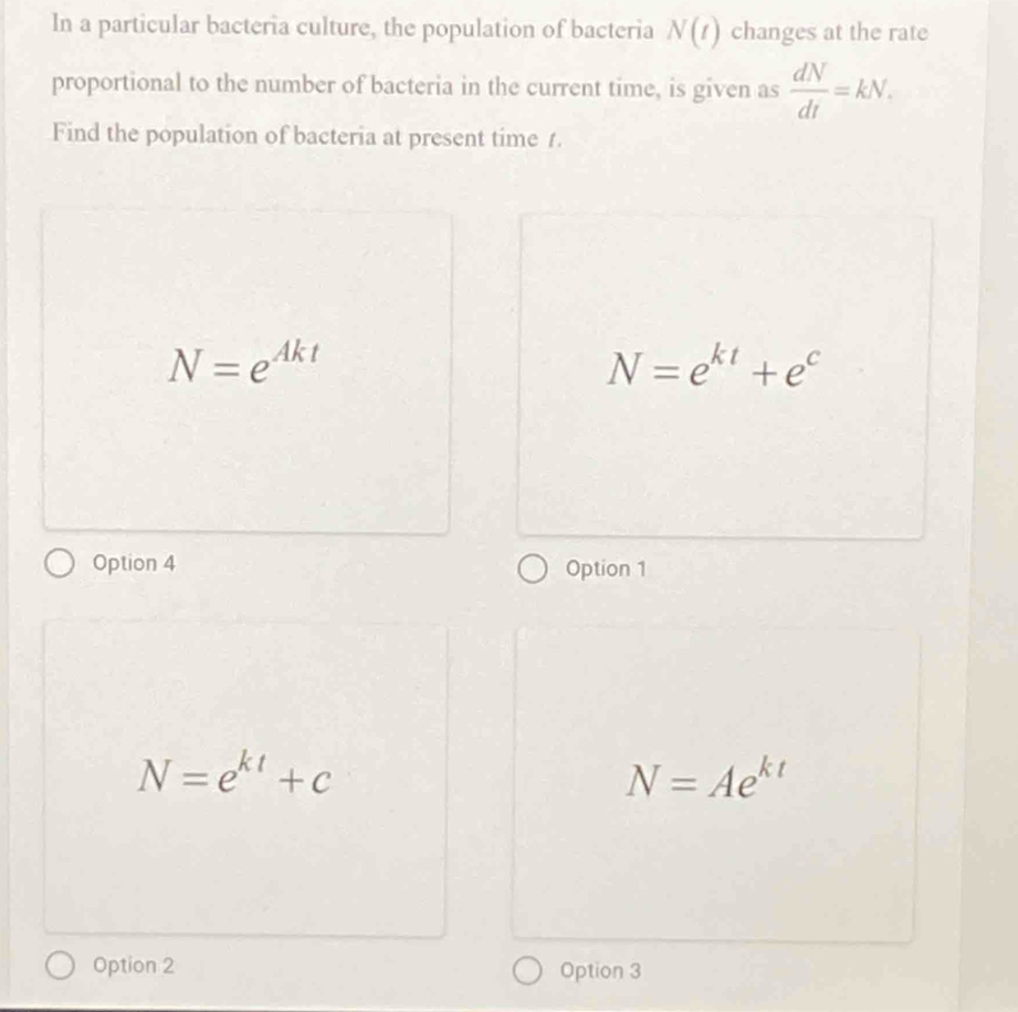 In a particular bacteria culture, the population of bacteria N(t) changes at the rate
proportional to the number of bacteria in the current time, is given as  dN/dt =kN. 
Find the population of bacteria at present time 1.
N=e^(Akt)
N=e^(kt)+e^c
Option 4 Option 1
N=e^(kt)+c
N=Ae^(kt)
Option 2 Option 3