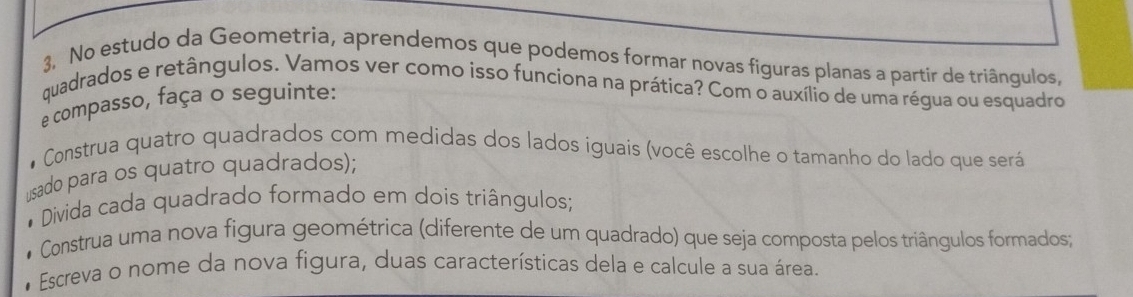 No estudo da Geometria, aprendemos que podemos formar novas figuras planas a partir de triângulos, 
quadrados e retângulos. Vamos ver como isso funciona na prática? Com o auxílio de uma régua ou esquadro 
e compasso, faça o seguinte: 
# Construa quatro quadrados com medidas dos lados iguais (você escolhe o tamanho do lado que será 
usado para os quatro quadrados); 
* Divida cada quadrado formado em dois triângulos; 
* Construa uma nova figura geométrica (diferente de um quadrado) que seja composta pelos triângulos formados; 
* Escreva o nome da nova figura, duas características dela e calcule a sua área.