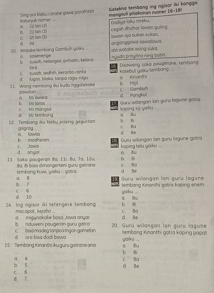 Sing ora klebu carane gawe parafrasa Gatekna tembang ing ngisor iki kanggo
mangsuli pitakonan nomer 16-18!
katunjuk nomer ....
a (1) lan (2) Dadiya laku nireku,
b. (1) lan (3) cegah dhahar lawan guling,
c. (2) lan (3) Iawan aja sukan sukan.
d (4)
anganggowa sawatawis.
10. Watake tembang Gambuh yaiku ala watake wong suka,
a sasenenge
b  susah, nelangsa, prihatin, kelara- nyuda prayitna ning batin.
lara 16. Disawang saka paugerane, tembang
c.  susah, sedhih, keranta-ranta HOTS kasebut yaiku tembang
d. lugas, blaka, tanpa ragu-ragu a Kinanthi
11. Wong nembang iku kudu nggatekake b. Mijil
c. Gambuh
pawitan
a. titi swara d Pangkur
b. titi laras 17 Guru wilangan lan guru lagune gatra
c. tili mangsa HOTS kaping siji yaiku
d titi tembung a 8u
12 Tembang iku klebu jinising geguritan b 8i
gagrag c. 8a
a. lawas d. 8e
b modheren 18 Guru wilangan lan guru lagune gatra
HOTS
c. Jawa kaping telu yaiku ....
d anyar a 8u
13. Saka paugeran 8a, 11i, 8u, 7a, 12u, b. 8i
8a, 8i bisa dimangerteni guru gatrane c 8a
tembang kuwi, yaiku ... gatra. d 8e
a 8  Guru wilangan lan guru lagune
19
HOTS
b 7 tembang Kinanthi gatra kaping enem
c 6 yaiku ....
d. 10 a 8u
14. Ing ngisor iki tetengere tembang b 8i
macapat, kejaba c 8a
a.  migynakake basa Jawa anyar d 8e
b nduweni paugeran guru gatra 20. Guru wilangan lan guru lagune
c. bisa madeg tanpa iringan gamelan tembang Kinanthi gatra kaping papat
d ora bisa dadi bawa yaiku ....
15. Tembang Kinanthi iku guru gatrane ana a 8u
b 8i
a 4 c 8a
b. 5 d. 8e
c 6
d 7