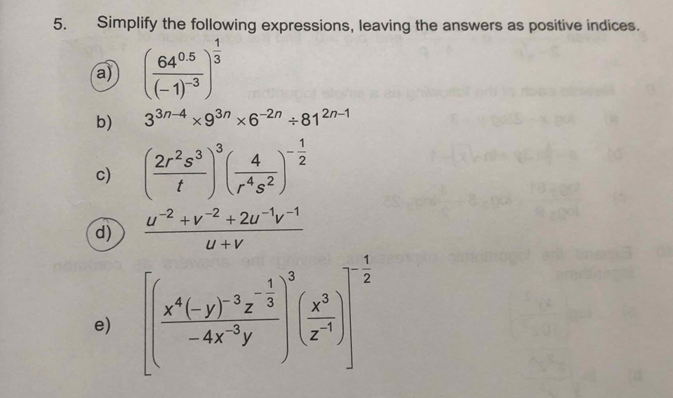 Simplify the following expressions, leaving the answers as positive indices. 
a) (frac 64^(0.5)(-1)^-3)^ 1/3 
b) 3^(3n-4)* 9^(3n)* 6^(-2n)/ 81^(2n-1)
c) ( 2r^2s^3/t )^3( 4/r^4s^2 )^- 1/2 
d)  (u^(-2)+v^(-2)+2u^(-1)v^(-1))/u+v 
e) [(frac x^4(-y)^-3z^(-frac 1)3-4x^(-3)y)^3( x^3/z^(-1) )]^- 1/2 