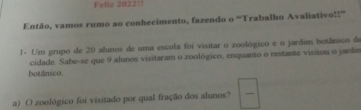 Feliz 202211
Então, vamos rumo ao conhecimento, fazendo o “Trabalho Avaliativo!!”
I- Um grupo de 20 alunos de uma escola foi visitar o zoológico e o jardim botänico ds
cidade. Sabe-se que 9 alunos visitaram o zoológico, enquanto o restante visitou o jardin
botánico.
a) O zoológico foi visitado por qual fração dos alunos?