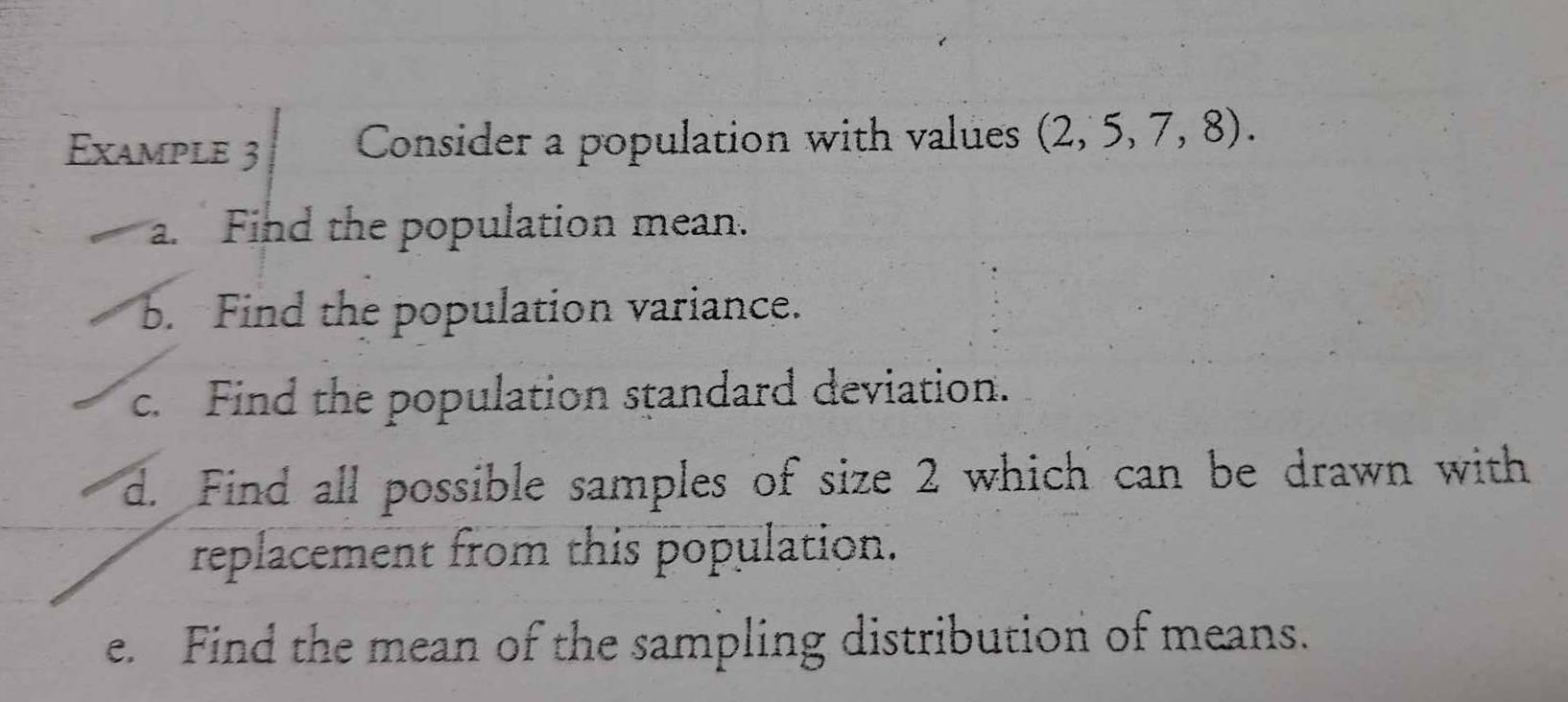 Example 3 Consider a population with values (2,5,7,8). 
Find the population mean. 
b. Find the population variance. 
c. Find the population standard deviation. 
d. Find all possible samples of size 2 which can be drawn with 
replacement from this population. 
e. Find the mean of the sampling distribution of means.