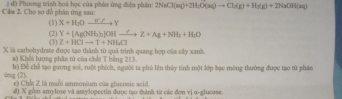 D d) Phương trình hoá học của phản ứng điện phân: 2NaCl(aq)+2H_2O(aq)to Cl_2(g)+H_2(g)+2NaOH(aq)
Câu 2. Cho sơ đồ phản ứng sau:
(1) X+H_2Oxrightarrow H^+, t°Y
(2) Y+[Ag(NH_3)_2]OHxrightarrow t°Z+Ag+NH_3+H_2O
(3) Z+HClto T+NH_4Cl
X là carbohydrate được tạo thành từ quá trình quang hợp của cây xanh.
a) Khối lượng phân tử của chất T bằng 213.
b) Để chế tạo gương soi, ruột phích, người ta phủ lên thủy tinh một lớp bạc mỏng thường được tạo từ phản
ứng (2).
c) Chất Z là muối ammonium của gluconic acid.
d) X gồm amylose và amylopectin được tạo thành từ các đợn vị α-glucose.