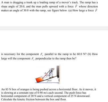 A man is dragging a trunk up a loading ramp of a mover's track. The ramp has a
slope angle of 20.0, and the man pulls upward with a force overline F whose direction
makes an angle of 30.0 with the ramp, see figure below. (a) How large a force vector F
is necessary for the component F_x parallel to the ramp to be 60.0 N? (b) How
large will the component . F_y perpendicular to the ramp then be?
An 85 N box of oranges is being pushed across a horizontal floor. As it moves, it
is slowing at a constant rate of 0.90 m/s each second. The push force has
horizontal component of 20 N and a vertical component of 25 N downward.
Calculate the kinetic friction between the box and floor.