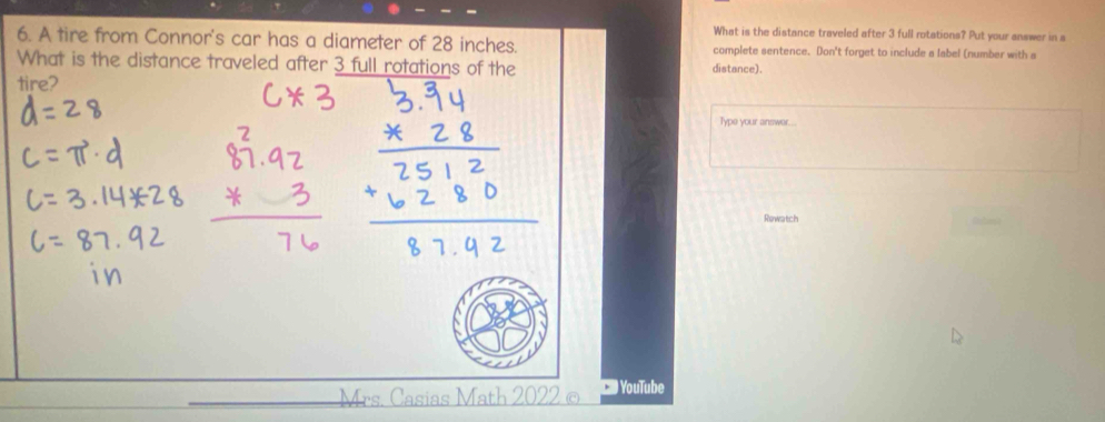 What is the distance traveled after 3 full rotations? Put your answer in s 
6. A tire from Connor's car has a diameter of 28 inches. complete sentence. Don't forget to include a label (number with a 
What is the distance traveled after 3 full rotations of the distance). 
tire? 
Type your answer.. 
Rewatch 
Mrs. Casias Math 2022 © YouTube