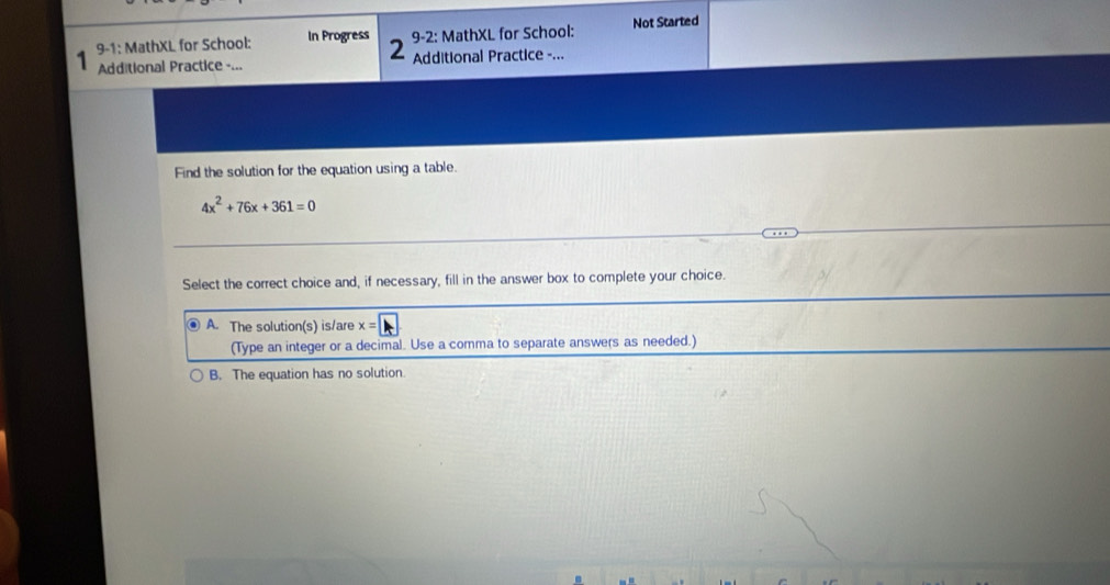 9-2: MathXL for School: Not Started
9-1: MathXL for School: In Progress 2 Additional Practice -...
Additional Practice -...
Find the solution for the equation using a table.
4x^2+76x+361=0
Select the correct choice and, if necessary, fill in the answer box to complete your choice.
A. The solution(s) is/are x=|
(Type an integer or a decimal. Use a comma to separate answers as needed.)
B. The equation has no solution