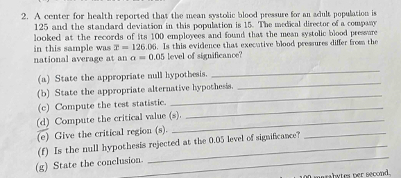 A center for health reported that the mean systolic blood pressure for an adult population is
125 and the standard deviation in this population is 15. The medical director of a company 
looked at the records of its 100 employees and found that the mean systolic blood pressure 
in this sample was overline x=126.06. Is this evidence that executive blood pressures differ from the 
national average at an alpha =0.05 level of significance? 
(a) State the appropriate null hypothesis. 
_ 
(b) State the appropriate alternative hypothesis. 
_ 
(c) Compute the test statistic._ 
_ 
(d) Compute the critical value (s). 
(e) Give the critical region (s). 
_ 
(f) Is the null hypothesis rejected at the 0.05 level of significance? 
_ 
(g) State the conclusion. 
O magabytes per second,