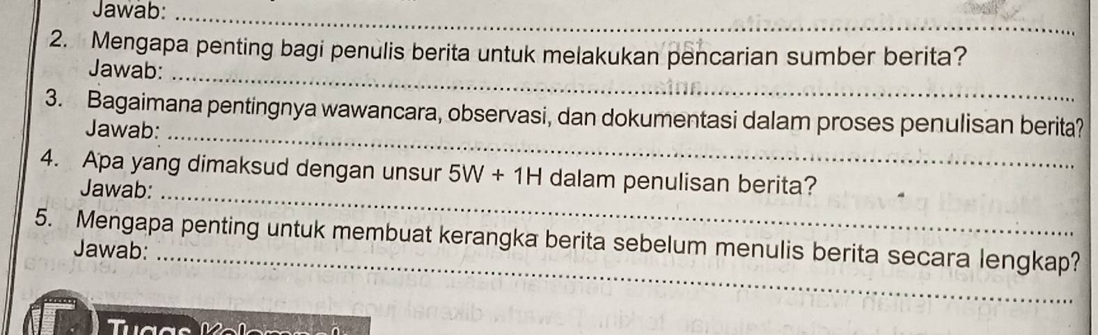 Jawab:_ 
_ 
2. Mengapa penting bagi penulis berita untuk melakukan pencarian sumber berita? 
_ 
Jawab: 
3. Bagaimana pentingnya wawancara, observasi, dan dokumentasi dalam proses penulisan berita? 
Jawab: 
_ 
4. Apa yang dimaksud dengan unsur 5W+1H dalam penulisan berita? 
Jawab:_ 
5. Mengapa penting untuk membuat kerangka berita sebelum menulis berita secara lengkap? 
Jawab:_ 
Tuợas