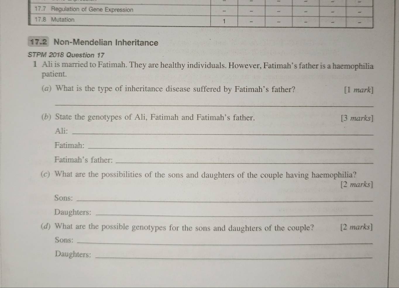 17.2 Non-Mendelian Inheritance 
STPM 2018 Question 17 
1 Ali is married to Fatimah. They are healthy individuals. However, Fatimah’s father is a haemophilia 
patient. 
(a) What is the type of inheritance disease suffered by Fatimah’s father? [1 mark] 
_ 
(b) State the genotypes of Ali, Fatimah and Fatimah’s father. [3 marks] 
Ali:_ 
Fatimah:_ 
Fatimah’s father:_ 
(c) What are the possibilities of the sons and daughters of the couple having haemophilia? 
[2 marks] 
Sons:_ 
Daughters:_ 
(d) What are the possible genotypes for the sons and daughters of the couple? [2 marks] 
Sons:_ 
Daughters:_