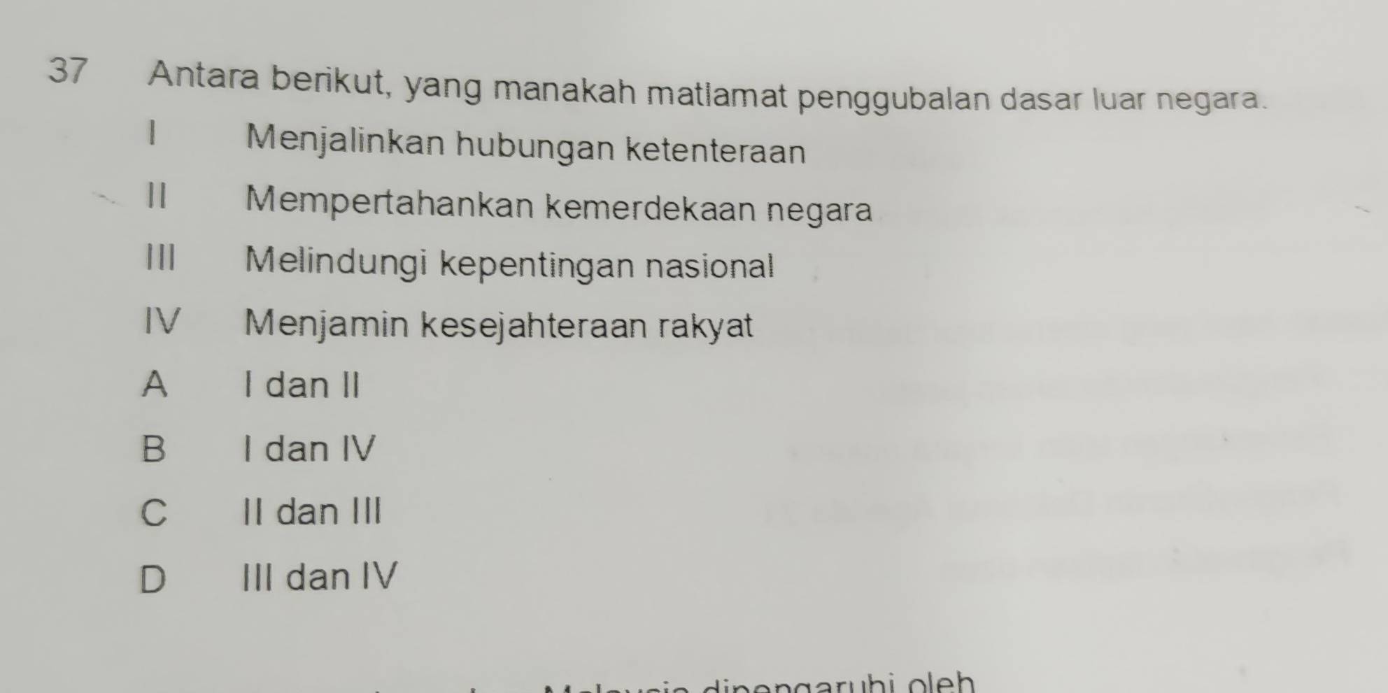 Antara berikut, yang manakah matlamat penggubalan dasar luar negara.
1
Menjalinkan hubungan ketenteraan
Mempertahankan kemerdekaan negara
III Melindungi kepentingan nasional
IV Menjamin kesejahteraan rakyat
A I dan II
B€ I dan IV
C II dan III
D III dan IV