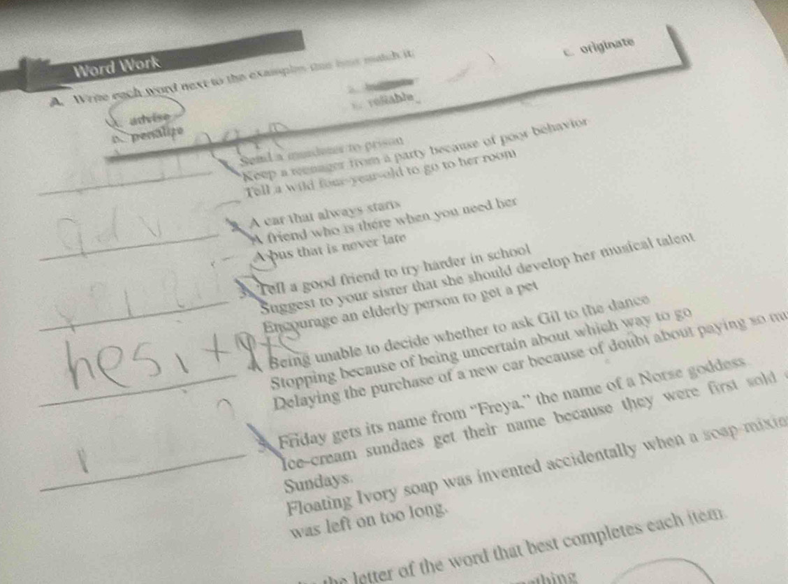 Word Work
A. Write each word next to the examplm tae hut match it
c. originate
b 
E reliable
advise
o penalize
Keep a reenager from a party because of poor behavior
Send a murdeter to prison
Tell a wild four-year-old to go to her room
A car that always staris
A friend who is there when you need her
A bus that is never late
3. Tefl a good friend to try harder in school
Suggest to your sister that she should develop her musical talent
Encourage an elderly person to get a pet
4 Being unable to decide whether to ask Gil to the dance
`
Stopping because of being uncertain about which way to go
Delaying the purchase of a new car because of doubt about paying so m
Friday gets its name from ''Freya.'' the name of a Norse goddess
Ice-cream sundaes get their name because they were first sold 
Floating Ivory soap was invented accidentally when a soap-mixie
Sundays
was left on too long.
the letter of the word that best completes each item .