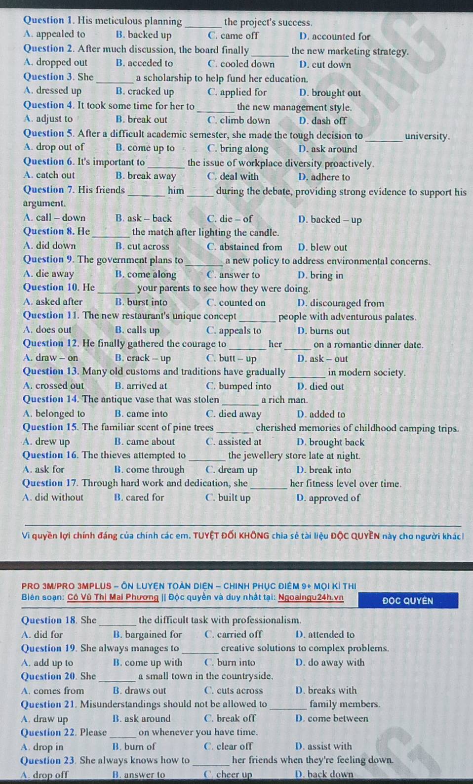 His meticulous planning _the project's success
A. appealed to B. backed up C. came off D. accounted for
Question 2. After much discussion, the board finally _the new marketing strategy.
A. dropped out B. acceded to C. cooled down D. cut down
Question 3. She _a scholarship to help fund her education.
A. dressed up B. cracked up C. applied for D. brought out
Question 4. It took some time for her to_ the new management style.
A. adjust to B. break out C. climb down D. dash off
Question 5. After a difficult academic semester, she made the tough decision to _university.
A. drop out of B. come up to C. bring along D. ask around
Question 6. It's important to _the issue of workplace diversity proactively.
A. catch out B. break away C. deal with D. adhere to
Question 7. His friends_ him _during the debate, providing strong evidence to support his
argument.
A. call - down B. ask - back C. die - of D. backed - up
Question 8. He _the match after lighting the candle.
A. did down B. cut across C. abstained from D. blew out
Question 9. The government plans to _a new policy to address environmental concerns.
A. die away B. come along C. answer to D. bring in
Question 10. He _your parents to see how they were doing.
A. asked after B. burst into C. counted on D. discouraged from
Question 11. The new restaurant's unique concept _people with adventurous palates.
A. does out B. calls up C. appeals to D. burns out
Question 12. He finally gathered the courage to _her _on a romantic dinner date.
A. draw - on B. crack - up C. butt - up D. ask - out
Question 13. Many old customs and traditions have gradually in modern society.
A. crossed out B. arrived at C. bumped into D. died out
Question 14. The antique vase that was stolen _a rich man
A. belonged to B. came into C. died away D. added to
Question 15. The familiar scent of pine trees _cherished memories of childhood camping trips.
A. drew up B. came about C. assisted at D. brought back
Question 16. The thieves attempted to _the jewellery store late at night.
A. ask for B. come through C. dream up D. break into
Question 17. Through hard work and dedication, she _her fitness level over time.
A. did without B. cared for C. built up D. approved of
Vì quyền lợi chính đáng của chính các em. TUYỆT ĐốI KHÔNG chia sẻ tài liệu ĐộC QUYEN này cho người khác!
PRO 3M/PRO 3MPLUS - ÔN LUYệN TOẢN DIệN - CHINH PHỤC ĐIêM 9+ Mọi Kỉ tHị
Biên soạn: Cô Vũ Thị Mai Phương j| Độc quyền và duy nhật tại: Ngoaingu24h.vn ĐOC QUYEN
Question 18. She _the difficult task with professionalism.
A. did for B. bargained for C. carried off D. attended to
Question 19. She always manages to _creative solutions to complex problems.
A. add up to B. come up with C. burn into D. do away with
Question 20. She _a small town in the countryside.
A. comes from B. draws out C. cuts across D. breaks with
Question 21. Misunderstandings should not be allowed to _family members.
A. draw up B. ask around C. break off D. come between
Question 22. Please _on whenever you have time.
A. drop in B. burn of C. clear off D. assist with
Question 23. She always knows how to her friends when they're feeling down.
A. drop off B. answer to C. cheer up D. back down