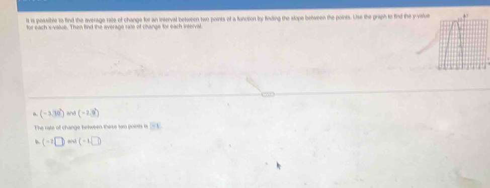 It is possible to find the average rate of change for an interval between two points of a function by finding the slope between the points. Use the graph to find the y -value 
for each x -value. Then find the average rate of change for each interval. 
a. (-3,10^3) and (-2,0)
The rate of change between these two points is boxed =1
b. (-2□ ) m/s (-1,□ )