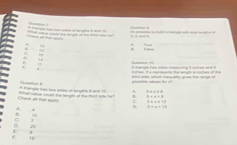 A triangle has two sides of langths 4 and 15. Question 9
What value could the length of the third side be? It's possible to build a triangle with side lengths of
3, 3, and 9.
Check all that apply.
A. 19
A True
B. False
12
B.
C. 15
D. 13
E 11
Question 10
F 4 A triangle has sides measuring 5 inches and 8
inches. If x represents the length in inches of the
third side, which inequallity gives the range of
Question 8
possible values for x?
A triangle has two sides of lengths 8 and 10. A 5≤ x≤ 8
What value could the length of the third side be? B. 5
C. 3≤ x≤ 13
Check all that apply. D. 3
A. 4
B. 10
C. 7
D. 20
E. 8
F. 18