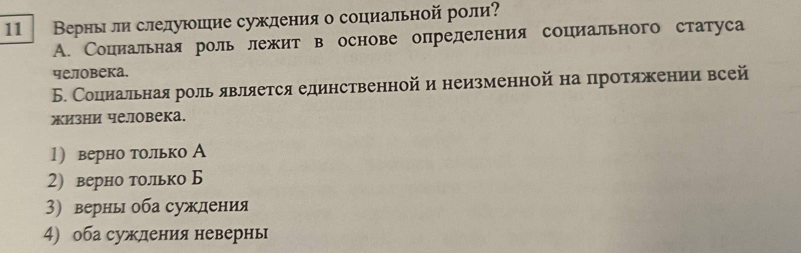 11 Верны лй слелуюшие суждения о социальной роли?
A. Социальная роль лежит в основе определения социального статуса
человека.
Б. Социальнаяроль является единственнойи неизменной на протяжении всей
жизни человека.
1) верно только А
2) верно только Б
3) верны оба суждения
4) оба сужденияневернь