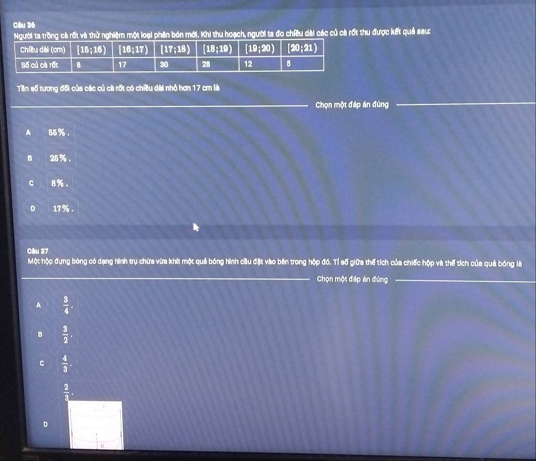 Người ta trồng cà rốt và thử nghiệm một loại phân bón mới. Khi thu hoạch, người ta đo chiều dài các củ cà rốt thu được kết quả sau:
Tần số tương đối của các củ cà rốt có chiều dài nhỏ hơn 17 cm là
_Chọn một đáp án đúng
_
A 55%.
B 25% .
C 8%.
D 17%
Câu 37
Một hộp đựng bóng có dạng hình trụ chứa vừa khít một quả bóng hình cầu đặt vào bên trong hộp đó. Tỉ số giữa thế tích của chiếc hộp và thế tích của quả bóng là
_
Chọn một đáp án đúng_
A  3/4 .
B  3/2 .
C  4/3 .
 2/3 .
D
u