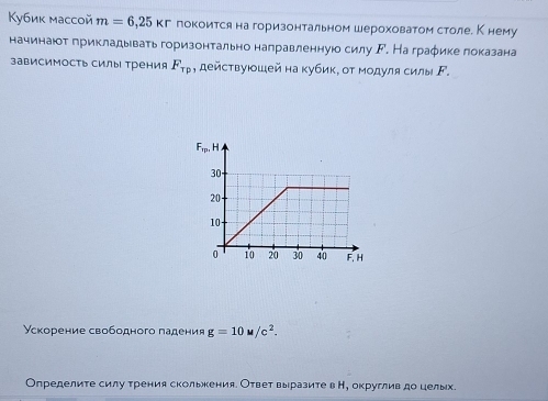 Кубик массой m=6,25kr покоится на горизонтальном шероховатом столе. К нему
начинаюот грикладывать горизонтально направленнуюо силу Γ. На граφике локазана
зависимость силы Трения F_Tp , действуюошей на кубик, от модулясилы Γ.
Ускорение свободного падения g=10w/c^2.
Определите силу трения сколькения. Ответ выразите в Н, округлив до целых.