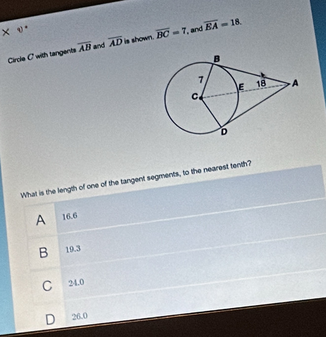 × v*
Circle C with tangents overline AB and overline AD is shown. overline BC=7 , and overline EA=18. 
What is the length of one of the tangent segments, to the nearest tenth?
A 16.6
B 19.3
C 24.0
B 26.0