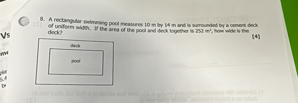 A rectangular swimming pool measures 10 m by 14 m and is surrounded by a cement deck 
of uniform width. If the area of the pool and deck together is 252m^2 , how wide is the 
Vs 
deck? 
[4] 
me 
pla
6.4
b(