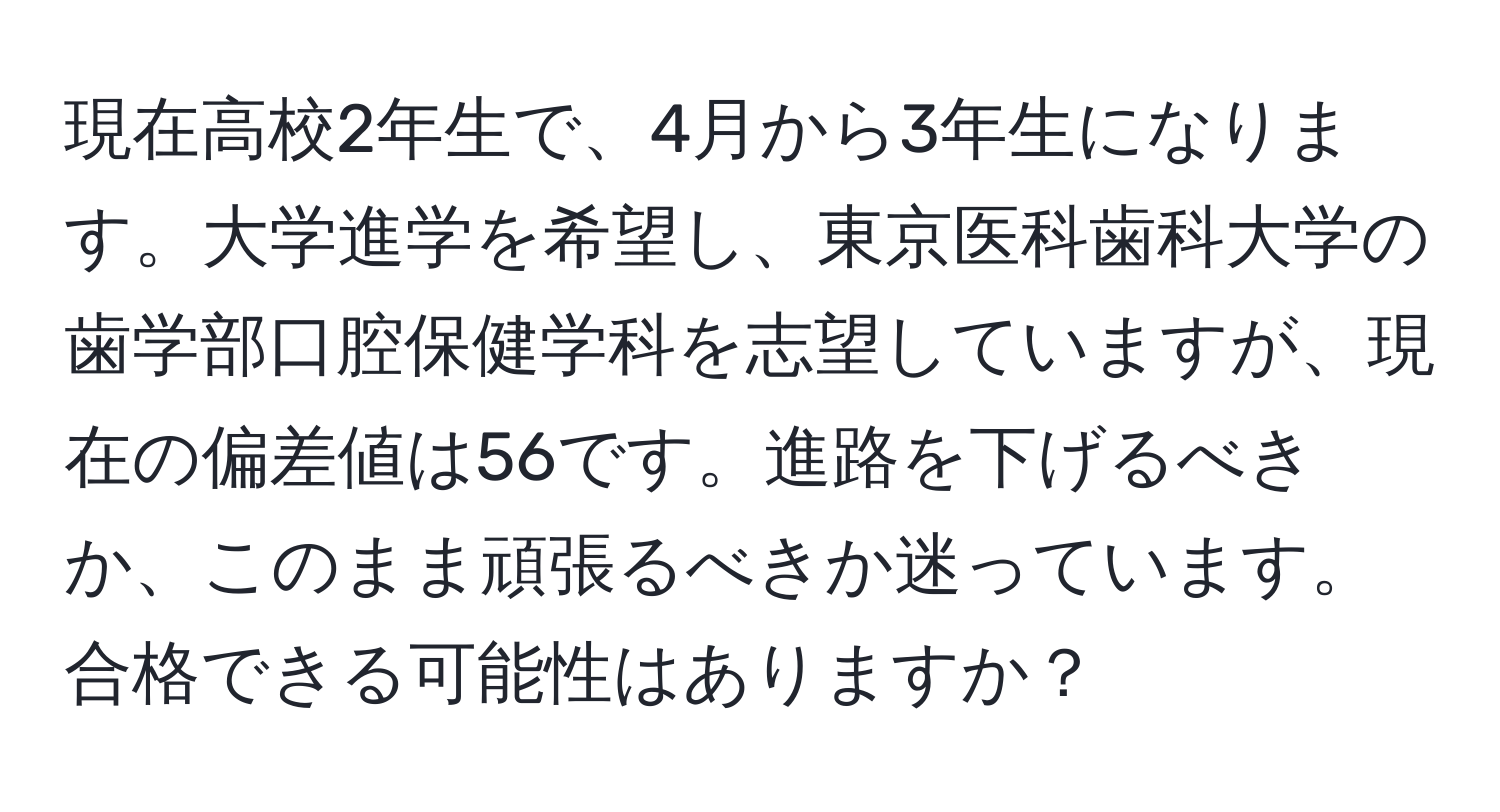 現在高校2年生で、4月から3年生になります。大学進学を希望し、東京医科歯科大学の歯学部口腔保健学科を志望していますが、現在の偏差値は56です。進路を下げるべきか、このまま頑張るべきか迷っています。合格できる可能性はありますか？