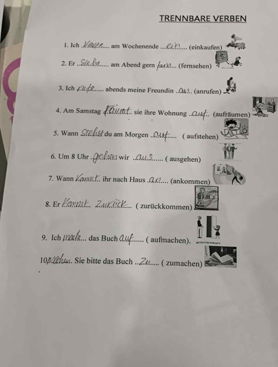 TRENNBARE VERBEN 
1、 Ich _am Wochenende _(einkaufen) 
2. Er _am Abend gern M... (fernsehen) 
3. Ich _abends meine Freundin ..... (anrufen) 
4. Am Samstag _sie ihre Wohnung ._ .. (aufräumen) 
5. Wann _du am Morgen_ ( aufstehen) 
6. Um 8 Uhr _1 wir _( ausgehen) 
7. Wann ... ihr nach Haus ._ . (ankommen) 
8. Er __( zurückkommen) 
9. Ich _das Buch _( aufmachen).
104 m. Sie bitte das Buch ._ .. ( zumachen)