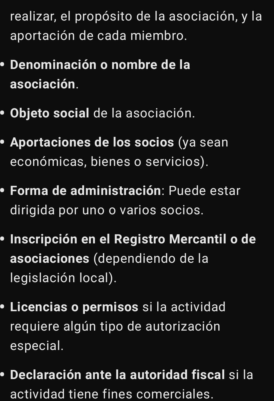 realizar, el propósito de la asociación, y la 
aportación de cada miembro. 
Denominación o nombre de la 
asociación. 
Objeto social de la asociación. 
Aportaciones de los socios (ya sean 
económicas, bienes o servicios). 
Forma de administración: Puede estar 
dirigida por uno o varios socios. 
Inscripción en el Registro Mercantil o de 
asociaciones (dependiendo de la 
legislación local). 
Licencias o permisos si la actividad 
requiere algún tipo de autorización 
especial. 
Declaración ante la autoridad fiscal si la 
actividad tiene fines comerciales.