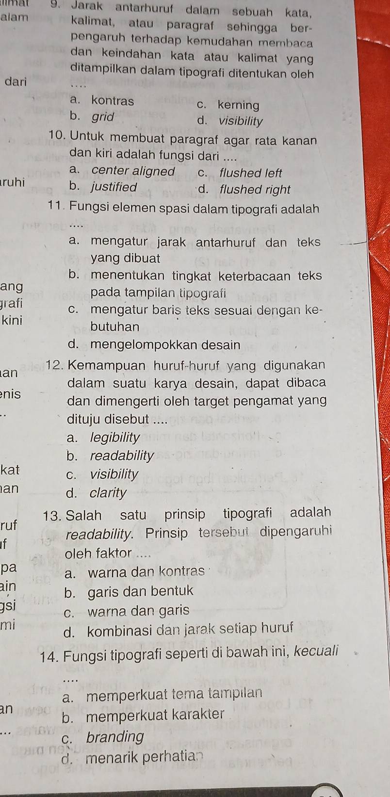 Jarak antarhuruf dalam sebuah kata,
alam kalimat, atau paragraf sehingga ber-
pengaruh terhadap kemudahan membaca
dan keindahan kata atau kalimat yan .
ditampilkan dalam tipografi ditentukan oleh 
dari
a. kontras c. kerning
b. grid d. visibility
10. Untuk membuat paragraf agar rata kanan
dan kiri adalah fungsi dari ....
a. center aligned c. flushed left
ruhi b. justified d. flushed right
11. Fungsi elemen spasi dalam tipografi adalah
. ...
a. mengatur jarak antarhuruf dan teks
yang dibuat
b. menentukan tingkat keterbacaan teks
ang pada tampilan tipografi
grafi c. mengatur baris teks sesuai dengan ke-
kini
butuhan
d. mengelompokkan desain
12. Kemampuan huruf-huruf yang digunakan
an
dalam suatu karya desain, dapat dibaca
nis dan dimengerti oleh target pengamat yang
dituju disebut ....
a. legibility
b. readability
kat c. visibility
an d. clarity
ruf 13. Salah satu prinsip tipografi adalah
readability. Prinsip tersebut dipengaruhi
If
oleh faktor ....
pa a. warna dan kontras
ain b. garis dan bentuk
gsi c. warna dan garis
mi d. kombinasi dan jarak setiap huruf
14. Fungsi tipografi seperti di bawah ini, kecuali
…
a. memperkuat tema tampilan
an
b. memperkuat karakter
c. branding
d. menarik perhatian