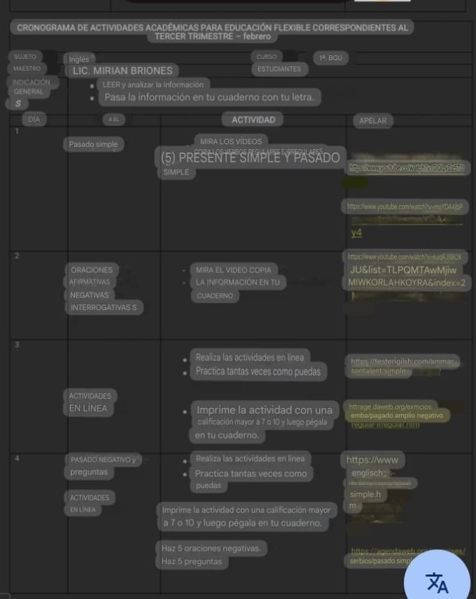 CRONOGRAMA DE ACTIVIDADES ACADÉMICAS PARA EDUCACIÓN FLEXIBLE CORRESPONDIENTES AL 
TERCER TRIMESTRE - febrero 
SUJETO Inglés CURSO 12 . BGU 
MAESTRO LIC. MIRIAN BRIONES ESTUDIANTES 
INDICACION LEER y analizar la información 
GENERAL Pasa la información en tu cuaderno con tu letra. 
s 
DIA AE ACTIVIDAD APELAR 
Pasado simple MIRA LOS VÍDEOS 
(5) PRESENTE SIMPLE Y PASADO 
SIMPLE t Mcs waw you tube.colwatch?v=DOlzxDz5T0 
https:ww.youtube.coa/watch?x=moYDA? 
a 
y4 
2 https://wwwwyoutube.com/watch?hri.6oqRJS60X 
ORACIONES MIRA EL VIDEO COPIA JU&list=TLPQMTAwMjiw 
AFIRMATIVAS La INFORMACIÓN EN TU MIWKORLAHKOYRA&index=2 
NEGATIVAS CUADERNO 
INTERROGATIVAS S 
3 
Realiza las actividades en línea https://testerígilsh com/ammar 
Practica tantas veces como puedas sontalent simples 
ACTIVIDADES 
EN LÍNEA Imprime la actividad con una httrage daweb.org/exmcios 
émba/pagado amplio negativo 
calificación mayor a 7 o 10 y luego pégala reguut Iregour nt 
en tu cuaderno. 
4 PASADO NEGATIVO y Realiza las actividades en línea https://www 
preguntas Practica tantas veces como englisch; 
puedas 
ACTIVIDADES simple.h 
EN LINEA Imprime la actividad con una calificación mayor m 
a 7 o 10 y luego pégala en tu cuaderno. 
Haz 5 oraciones negativas. 
Haz 5 preguntas serbios/pasado simp