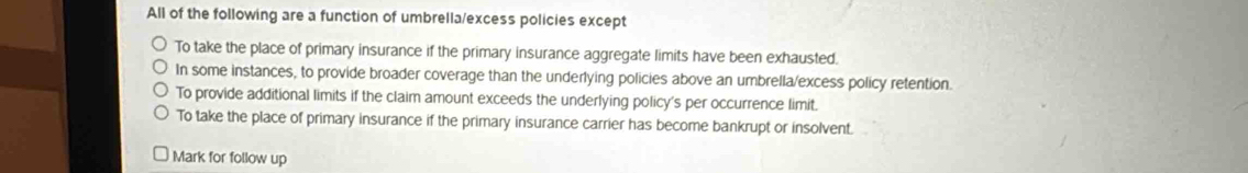 All of the following are a function of umbrella/excess policies except
To take the place of primary insurance if the primary insurance aggregate limits have been exhausted.
In some instances, to provide broader coverage than the underlying policies above an umbrella/excess policy retention.
To provide additional limits if the claim amount exceeds the underlying policy's per occurrence limit.
To take the place of primary insurance if the primary insurance carrier has become bankrupt or insolvent.
Mark for follow up