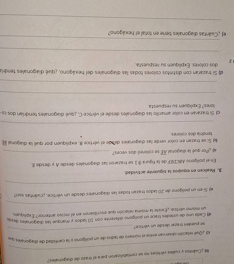 ¿Cuántos y cuáles vértices no se contabilizaron para el trazo de diagonales? 
_ 
_ 
c) ¿Qué relación observan entre el número de lados de un polígono y la cantidad de diagonales que 
se pueden trazar desde un vértice? 
d) Cada uno de ustedes trace un polígono diferente con 10 lados y marque las diagonales desde 
un mismo vértice. ¿Existe la misma relación que escribieron en el inciso anterior? Expliquen 
_ 
e) Si en un polígono de 20 lados trazan todas las diagonales desde un vértice, ¿cuántas son? 
_ 
3. Realicen en equipos la siguiente actividad. 
En el polígono ABCDEF de la figura 9.1 se trazaron las diagonales desde A y desde E. 
a) ¿Por qué la diagonal overline AE se coloreó dos veces?_ 
b) Si se trazan en color verde las diagonales desde el vértice B, expliquen por qué la diagonal overline BE
tendría dos colores. 
_ 
c) Si trazaran en color amarillo las diagonales desde el vértice C. ¿qué diagonales tendrían dos co- 
lores? Expliquen su respuesta. 
_ 
_ 
d) Si trazaran con distintos colores todas las diagonales del hexágono, ¿qué diagonales tendría 
dos colores. Expliquen su respuesta. 
E 
_ 
_ 
e) ¿Cuántas diagonales tiene en total el hexágono? 
_