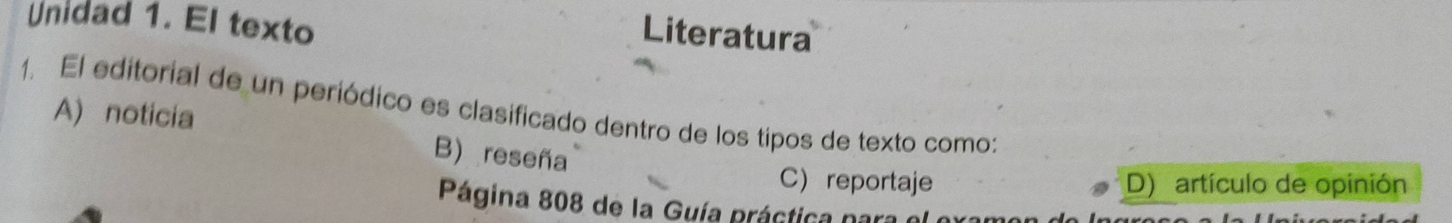 Unidad 1. El texto
Literatura
1. El editorial de un periódico es clasificado dentro de los tipos de texto como:
A) noticia
B) reseña
C reportaje D) artículo de opinión
Página 808 de la Guía práctica para el o