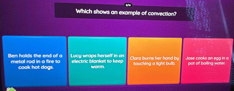 Which shows an example of convection?
Ben holds the end of a Lucy wraps herself in an Clara burns her hand by Jose cooks an egg in a
metal rod in a fire to electric blanket to keep touching a light bulb. pot of boiling water.
cook hot dogs. warm.