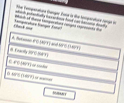 saaing
The Temperature Danger Zone is the temperature range in
which potentially hazardous food can become deadly.
Which of these temperaturs ranges represents the
Temperature Dangér Zone?
Check one
A. Between A'G(A0(F) and 60°6 (1404)
B. Exactly 20°C(68°F)
6.4°6(40°F) 1 CDparallel li 46 v .
.
6 60°C(140°F) of Warmer
SUBMIT