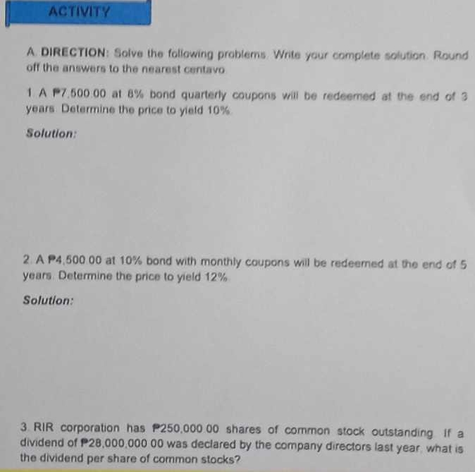 ACTIVITY 
A. DIRECTION: Solve the following problems. Write your complete solution. Round 
off the answers to the nearest centavo 
1. A 7,500.00 at 8% bond quarterly coupons will be redeemed at the end of 3
years Determine the price to yield 10%
Solution: 
2. A P4,500.00 at 10% bond with monthly coupons will be redeemed at the end of 5
years. Determine the price to yield 12%
Solution: 
3. RIR corporation has 250,00000 shares of common stock outstanding. If a 
dividend of 28,000,000 00 was declared by the company directors last year, what is 
the dividend per share of common stocks?