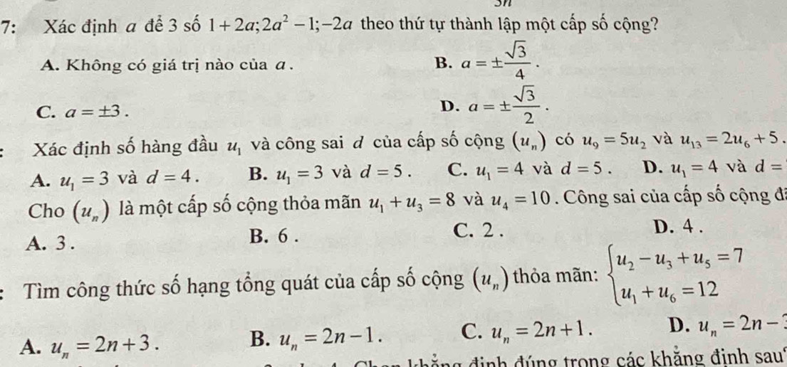 7: Xác định a để 3 số 1+2a; 2a^2-1; -2a theo thứ tự thành lập một cấp số cộng?
A. Không có giá trị nào của a.
B. a=±  sqrt(3)/4 . 
C. a=± 3.
D. a=±  sqrt(3)/2 . 
Xác định số hàng đầu u_1 và công sai đ của cấp số cộng (u_n) có u_9=5u_2 và u_13=2u_6+5.
A. u_1=3 và d=4. B. u_1=3 và d=5. C. u_1=4 và d=5. D. u_1=4 và d=
Cho (u_n) là một cấp số cộng thỏa mãn u_1+u_3=8 và u_4=10. Công sai của cấp số cộng đi
A. 3. B. 6.
C. 2 . D. 4.
Tìm công thức số hạng tổng quát của cấp số cộng (u_n) thỏa mãn: beginarrayl u_2-u_3+u_5=7 u_1+u_6=12endarray.
C. u_n=2n+1. D. u_n=2n-3
A. u_n=2n+3. 
B. u_n=2n-1. 
khẳng định đúng trong các khằng đinh saut