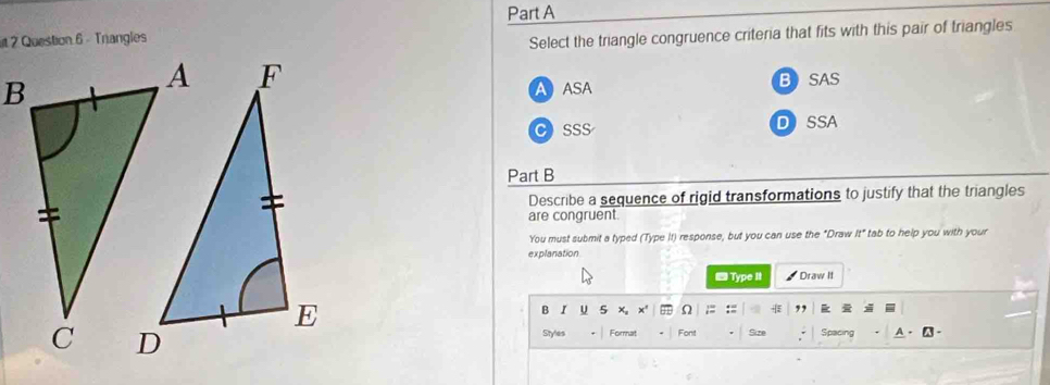 it 2 Question 6 - Tnangles
Select the triangle congruence criteria that fits with this pair of triangles
A ASA BSAS
CSSS DSSA
Part B
Describe a sequence of rigid transformations to justify that the triangles
are congruent.
You must submit a typed (Type It) response, but you can use the "Draw It" tab to help you with your
explanation
■Type It Draw It
B I U 5 x' Ω ,
Styles Format Font Size Spacing