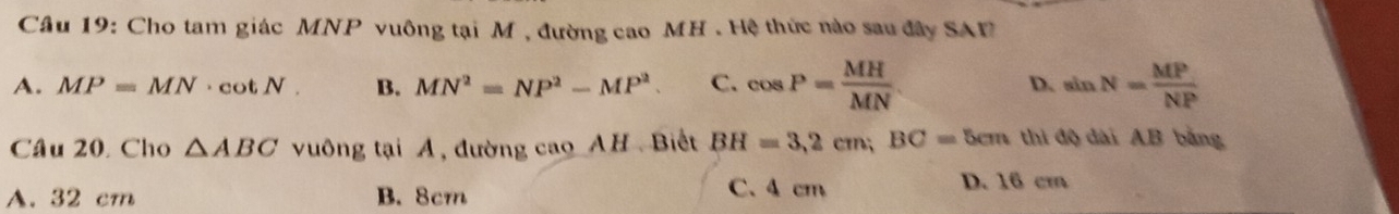 Cho tam giác MNP vuông tại M , đường cao MH. Hệ thức nào sau đây SAF
A. MP=MN· cot N. B. MN^2=NP^2-MP^2. C. cos P= MH/MN . D. sin N= MP/NP 
Câu 20. Cho △ ABC vuông tại A, đường cao AH Biết BH=3,2cm; BC=5cm thi độ dài AB bằng
A. 32 cm B. 8cm C. 4 cm
D. 16 cm