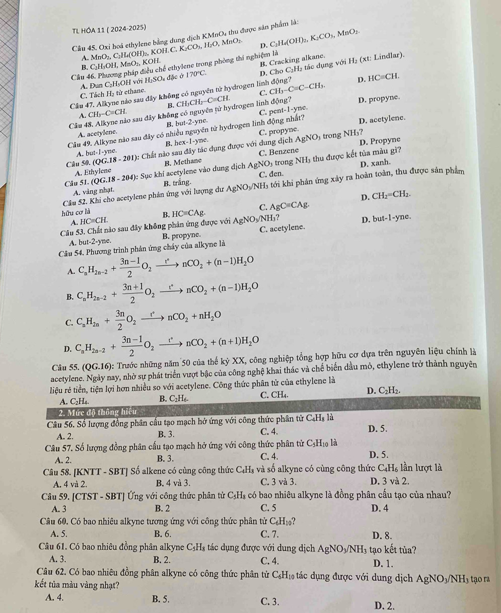 TL HÓA 11 ( 2024-2025)
Câu 45. Oxỉ hoá ethylene bằng dung dịch KMnO₄ thu được sản phẩm là:
)₂, KOH. C. K_2CO_3,H_2O,MnO_2. D. C_2H_4(OH)_2,K_2CO_3, MnO_2.
A. MnO_2,C_2H_4(OH) KOH. H_2
Câu 46. Phương điều chế ethylene trong phòng thí nghiệm là
B. C₂H₃OH, MnO_2,
B. Cracking alkane.
D. Cho C₂H₂ tác dụng với
A. Đun C₂H₅OH với H_2SO_4 đặc ở 170°C. (xt: Lindlar).
C. Tách H₂ từ ethane.
C. CH_3-Cequiv C-CH_3. D. HCequiv CH.
Câu 47. Alkyne nào sau đây không có nguyên tử hydrogen linh động?
ông?
B.
A. CH_3-Cequiv CH.
C. pent-1-yne.
Câu 48. Alkyne nào sau đây không có nguyên tử hydrogen linh CH_3CH_2-Cequiv CH. a_n D. propyne.
-2-yne.
B. but-2
Câu 49. Alkyne nào sau đây có nhiều nguyên tử hydrogen linh động nhất? D. acetylene.
A. acetylene.
AgNO_3 3 trong NH₃?
D. Propyne
A. but-1-y e B. hex-1-yne. C. propyne.
Câu 50. (QG.18-201) : Chất nào sau đây tác dụng được với dung dịch
A. Ethylene B. Methane C. Benzene
D. xanh.
Câu 5 1.(QG.18-204) (): Sục khí acetylene vào dung dịch AgNO_3 trong NH₃ thu được kết tủa màu gì?
A. vàng nhạt. B. trắng. C. den.
Câu 52. Khi cho acetylene phản ứng với lượng dư AgNO_3/NH_3 3 tới khi phản ứng xảy ra hoàn toàn, thu được sản phẩm
hữu cơ là
C. AgCequiv CAg. D. CH_2=CH_2.
B. HCequiv CAg.
A. HCequiv CH.
Câu 53. Chất nào sau đây không phản ứng được với AgNO_3/NH_3
A. but-2-yne. B. propyne. C. acetylene. D. but-1-yne.
Câu 54. Phương trình phản ứng cháy của alkyne là
A. C_nH_2n-2+ (3n-1)/2 O_2xrightarrow t°nCO_2+(n-1)H_2O
B. C_nH_2n-2+ (3n+1)/2 O_2xrightarrow t^*nCO_2+(n-1)H_2O
C. C_nH_2n+ 3n/2 O_2xrightarrow t^*nCO_2+nH_2O
D. C_nH_2n-2+ (3n-1)/2 O_2xrightarrow t°nCO_2+(n+1)H_2O
Câu 55. (QG.16) 0: Trước những năm 50 của thế kỷ XX, công nghiệp tổng hợp hữu cơ dựa trên nguyên liệu chính là
acetylene. Ngày nay, nhờ sự phát triển vượt bậc của công nghệ khai thác và chế biến dầu mỏ, ethylene trở thành nguyên
liệu rẻ tiền, tiện lợi hơn nhiều so với acetylene. Công thức phân tử của ethylene là
B. C_2H_6
C. CH_4.
D. C_2H_2.
A. C_2H_4.
2. Mức độ thông hiệu
Câu 56. Số lượng đồng phân cấu tạo mạch hở ứng với công thức phân tử C_4H_8 là
A. 2. B. 3. C. 4.
D. 5.
Câu 57. Số lượng đồng phân cấu tạo mạch hở ứng với công thức phân tử ở C_5H_10 là D. 5.
A. 2. B. 3. C. 4.
Câu 58. [KNTT - SBT] Số alkene có cùng công thức C₄H₃ và số alkyne có cùng công thức C_4H_6 lần lượt là
A. 4 và 2. B. 4 và 3. C. 3 và 3. D. 3 và 2.
Câu 59. [CTST - SBT] Ứng với công thức phân tử C₃H₃ có bao nhiêu alkyne là đồng phân cấu tạo của nhau?
A. 3 B. 2 C. 5 D. 4
Câu 60. Có bao nhiêu alkyne tương ứng với công thức phân tử C_6H_10 ?
A. 5. B. 6. C. 7. D. 8.
Câu 61. Có bao nhiêu đồng phân alkyne C_5H_8 tác dụng được với dung dịch AgNO_3/NH_3 tạo kết tủa?
A. 3. B. 2. C. 4. D. 1.
Câu 62. Có bao nhiêu đồng phân alkyne có công thức phân tử C_6H_10 tác dụng được với dung dịch AgNO_3/NH_3 tạo ra
kết tủa màu vàng nhạt?
A. 4. B. 5. C. 3. D. 2.