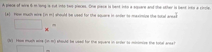 A piece of wire 6 m long is cut into two pieces. One piece is bent into a square and the other is bent into a circle. 
(a) How much wire (in m) should be used for the square in order to maximize the total area?
□ *^m
(b) How much wire (in m) should be used for the square in order to minimize the total area?
□ m