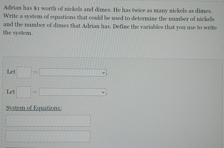 Adrian has $1 worth of nickels and dimes. He has twice as many nickels as dimes. 
Write a system of equations that could be used to determine the number of nickels 
and the number of dimes that Adrian has. Define the variables that you use to write 
the system. 
Let □ =□ , 
Let □ =□ , 
System of Equations:
111111111111111111111
□