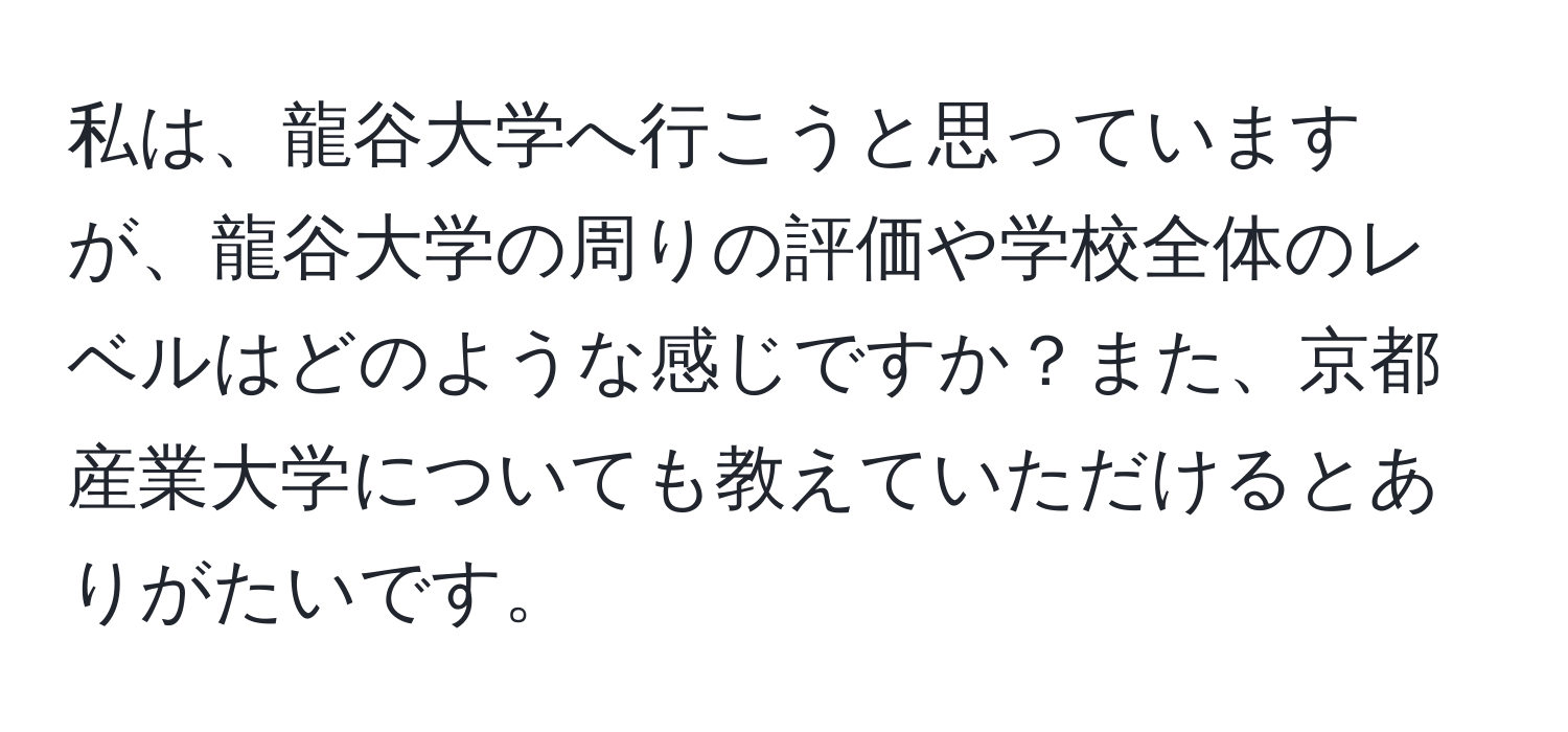 私は、龍谷大学へ行こうと思っていますが、龍谷大学の周りの評価や学校全体のレベルはどのような感じですか？また、京都産業大学についても教えていただけるとありがたいです。