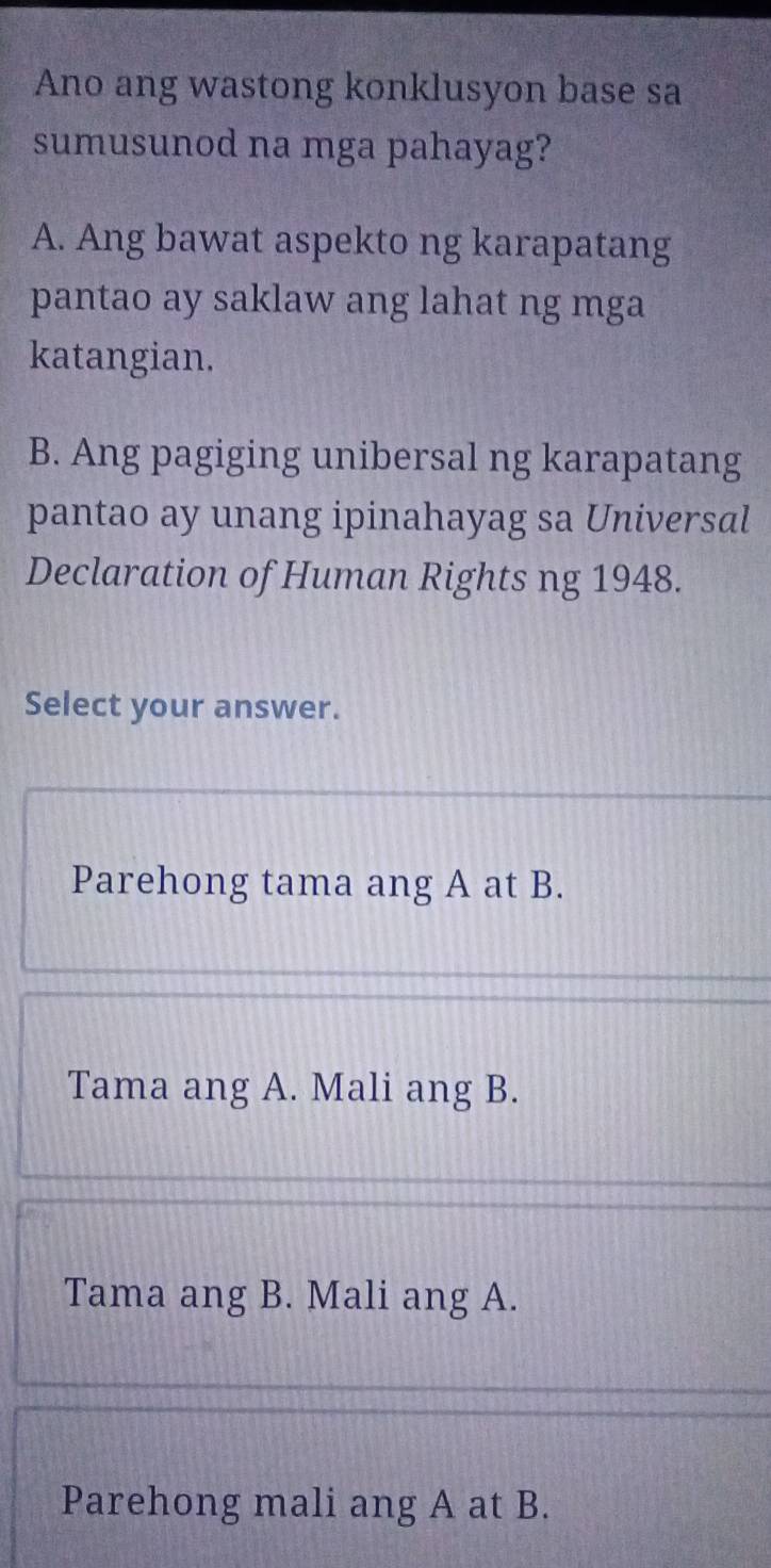 Ano ang wastong konklusyon base sa
sumusunod na mga pahayag?
A. Ang bawat aspekto ng karapatang
pantao ay saklaw ang lahat ng mga
katangian.
B. Ang pagiging unibersal ng karapatang
pantao ay unang ipinahayag sa Universal
Declaration of Human Rights ng 1948.
Select your answer.
Parehong tama ang A at B.
Tama ang A. Mali ang B.
Tama ang B. Mali ang A.
Parehong mali ang A at B.