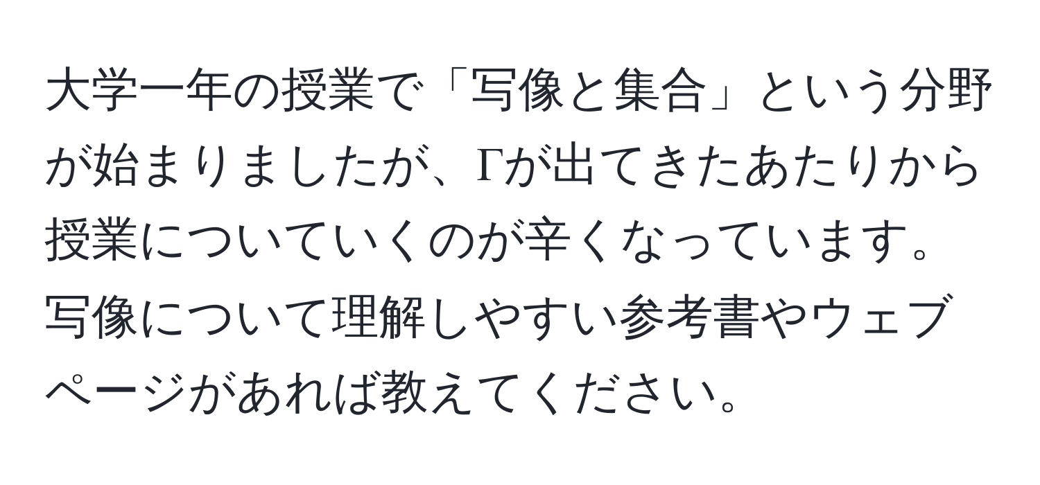 大学一年の授業で「写像と集合」という分野が始まりましたが、Γが出てきたあたりから授業についていくのが辛くなっています。写像について理解しやすい参考書やウェブページがあれば教えてください。