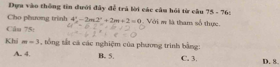 Dựa vào thông tin dưới đây để trả lời các câu hỏi từ câu 7 5- 76:
Cho phương trình 4^x-2m2^x+2m+2=0. Với m là tham số thực.
Câu 75:
Khi m=3 , tổng tất cả các nghiệm của phương trình bằng:
A. 4. B. 5. C. 3.
D. 8.