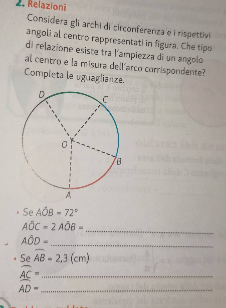 Relazioni 
Considera gli archi di circonferenza e í rispettivi 
angoli al centro rappresentati in figura. Che tipo 
di relazione esiste tra l’ampiezza di un angolo 
al centro e la misura dell’arco corrispondente? 
Completa le uguaglianze. 
Se Ahat OB=72°
_
Ahat OC=2Ahat OB=
Ahat OD= _ 
Se overline AB=2,3(cm)
_ widehat AC=
_ widehat AD=