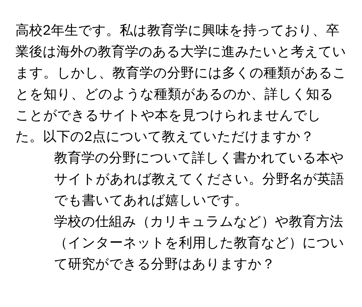 高校2年生です。私は教育学に興味を持っており、卒業後は海外の教育学のある大学に進みたいと考えています。しかし、教育学の分野には多くの種類があることを知り、どのような種類があるのか、詳しく知ることができるサイトや本を見つけられませんでした。以下の2点について教えていただけますか？  
1. 教育学の分野について詳しく書かれている本やサイトがあれば教えてください。分野名が英語でも書いてあれば嬉しいです。  
2. 学校の仕組みカリキュラムなどや教育方法インターネットを利用した教育などについて研究ができる分野はありますか？