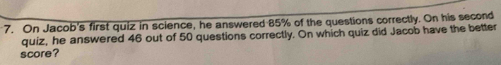 On Jacob's first quiz in science, he answered 85% of the questions correctly. On his second 
quiz, he answered 46 out of 50 questions correctly. On which quiz did Jacob have the better 
score?