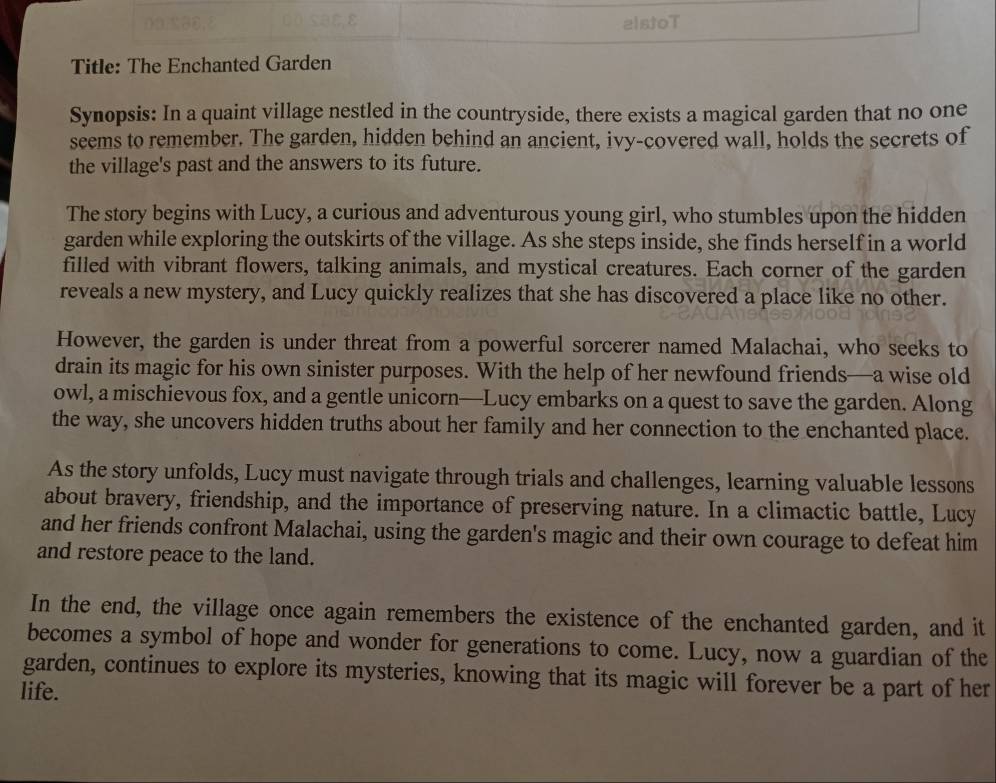 alstoT 
Title: The Enchanted Garden 
Synopsis: In a quaint village nestled in the countryside, there exists a magical garden that no one 
seems to remember. The garden, hidden behind an ancient, ivy-covered wall, holds the secrets of 
the village's past and the answers to its future. 
The story begins with Lucy, a curious and adventurous young girl, who stumbles upon the hidden 
garden while exploring the outskirts of the village. As she steps inside, she finds herself in a world 
filled with vibrant flowers, talking animals, and mystical creatures. Each corner of the garden 
reveals a new mystery, and Lucy quickly realizes that she has discovered a place like no other. 
However, the garden is under threat from a powerful sorcerer named Malachai, who seeks to 
drain its magic for his own sinister purposes. With the help of her newfound friends—a wise old 
owl, a mischievous fox, and a gentle unicorn—Lucy embarks on a quest to save the garden. Along 
the way, she uncovers hidden truths about her family and her connection to the enchanted place. 
As the story unfolds, Lucy must navigate through trials and challenges, learning valuable lessons 
about bravery, friendship, and the importance of preserving nature. In a climactic battle, Lucy 
and her friends confront Malachai, using the garden's magic and their own courage to defeat him 
and restore peace to the land. 
In the end, the village once again remembers the existence of the enchanted garden, and it 
becomes a symbol of hope and wonder for generations to come. Lucy, now a guardian of the 
garden, continues to explore its mysteries, knowing that its magic will forever be a part of her 
life.